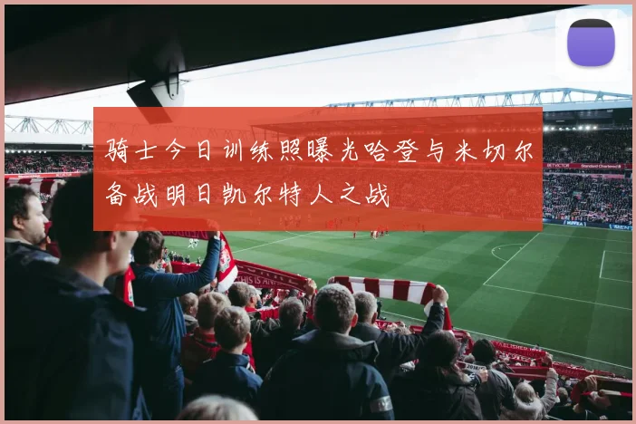 骑士今日训练照曝光哈登与米切尔备战明日凯尔特人之战