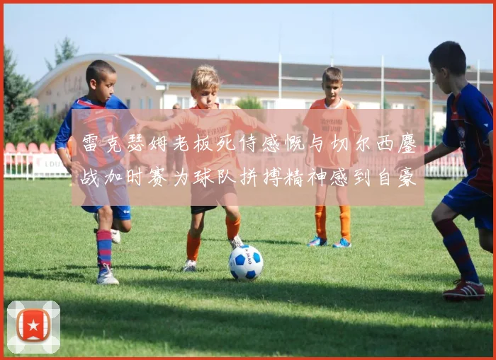 雷克瑟姆老板死侍感慨与切尔西鏖战加时赛为球队拼搏精神感到自豪