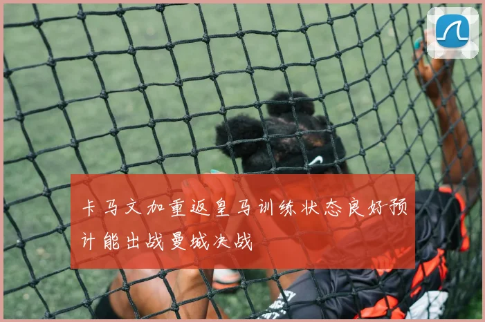卡马文加重返皇马训练状态良好预计能出战曼城决战