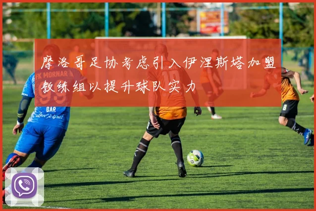 摩洛哥足协考虑引入伊涅斯塔加盟教练组以提升球队实力
