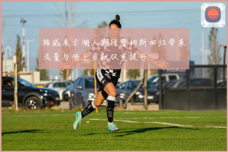 路威表示湖人期待詹姆斯回归带来流量与场上贡献双重提升