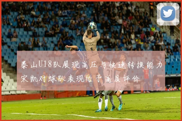 泰山U18队展现高压与快速转换能力宋凯对球队表现给予高度评价