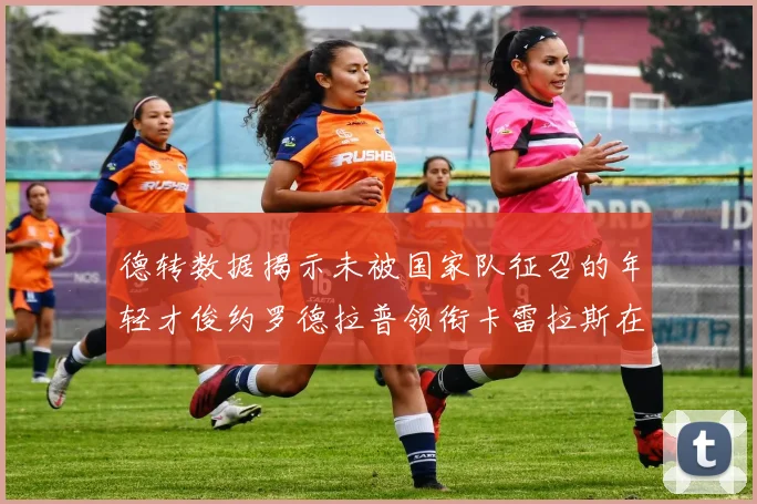 德转数据揭示未被国家队征召的年轻才俊约罗德拉普领衔卡雷拉斯在列