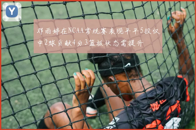 邓雨婷在NCAA常规赛表现平平5投仅中2球贡献4分3篮板状态需提升