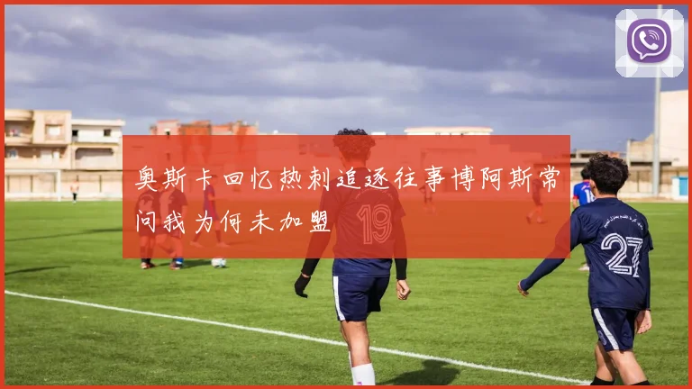 奥斯卡回忆热刺追逐往事博阿斯常问我为何未加盟