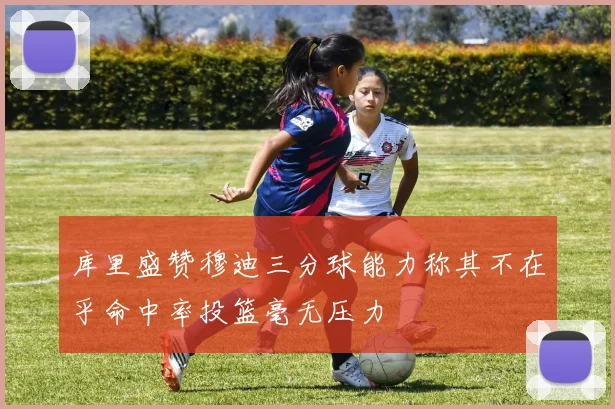 库里盛赞穆迪三分球能力称其不在乎命中率投篮毫无压力